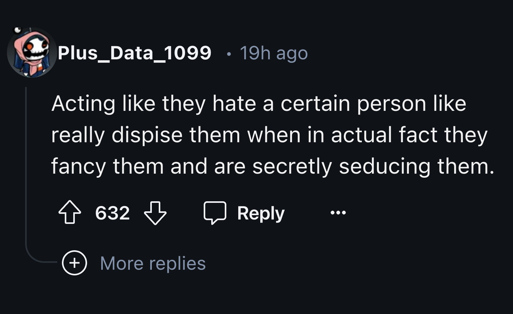 screenshot - Plus_Data_1099 19h ago Acting they hate a certain person really dispise them when in actual fact they fancy them and are secretly seducing them. 632 More replies